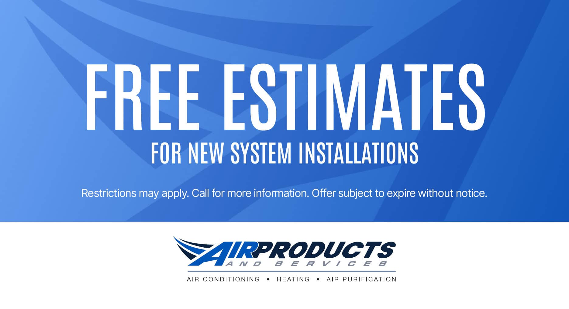 Air Products & Services coupon offering FREE ESTIMATES FOR NEW SYSTEM INSTALLATIONS. Restrictions may apply. Call for more information. Offer subject to expire without notice.